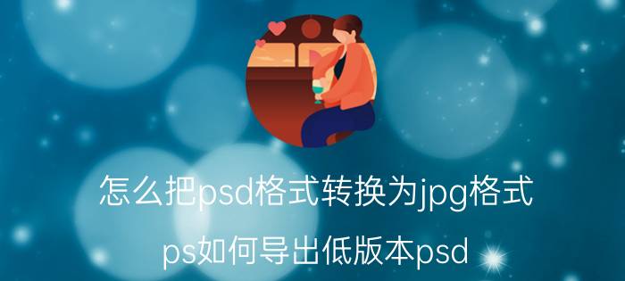 怎么把psd格式转换为jpg格式 ps如何导出低版本psd？